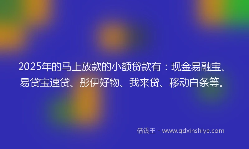 2025年的马上放款的小额贷款有：现金易融宝、易贷宝速贷、彤伊好物、我来贷、移动白条等。