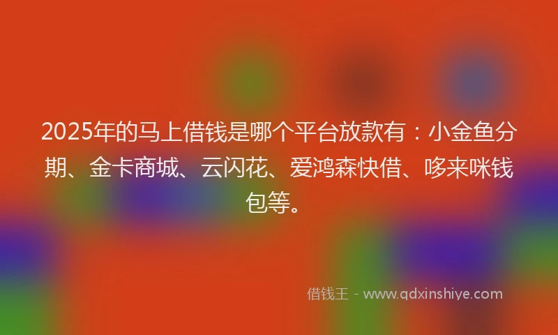 2025年的马上借钱是哪个平台放款有：小金鱼分期、金卡商城、云闪花、爱鸿森快借、哆来咪钱包等。