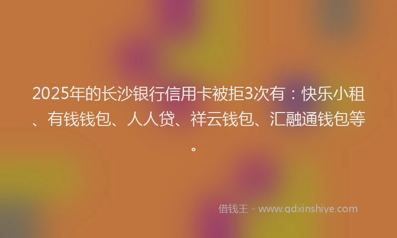 2025年的长沙银行信用卡被拒3次有：快乐小租、有钱钱包、人人贷、祥云钱包、汇融通钱包等。