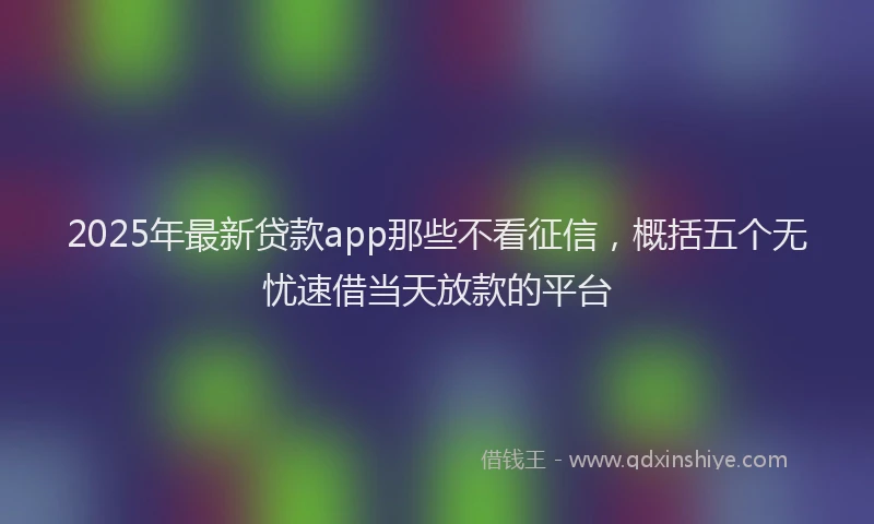 2025年最新贷款app那些不看征信，概括五个无忧速借当天放款的平台