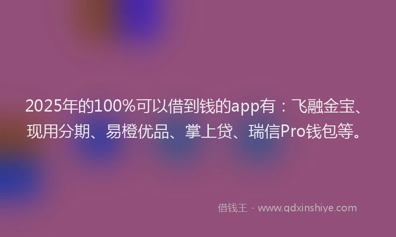2025年的100%可以借到钱的app有：飞融金宝、现用分期、易橙优品、掌上贷、瑞信Pro钱包等。