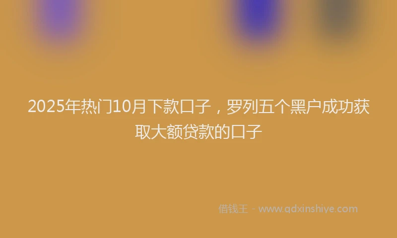 2025年热门10月下款口子，罗列五个黑户成功获取大额贷款的口子