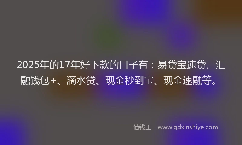 2025年的17年好下款的口子有：易贷宝速贷、汇融钱包+、滴水贷、现金秒到宝、现金速融等。
