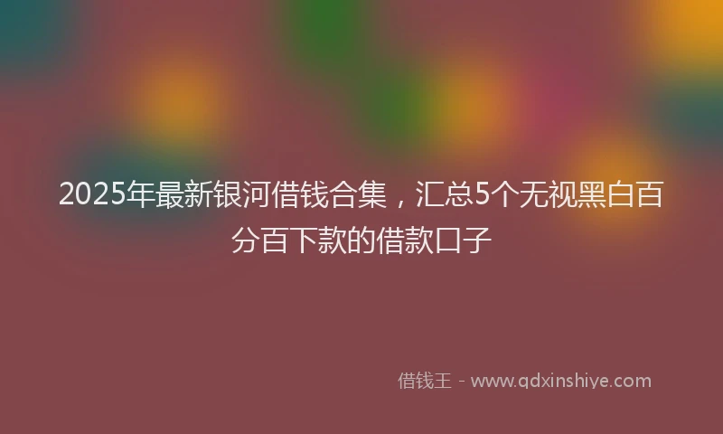 2025年最新银河借钱合集，汇总5个无视黑白百分百下款的借款口子