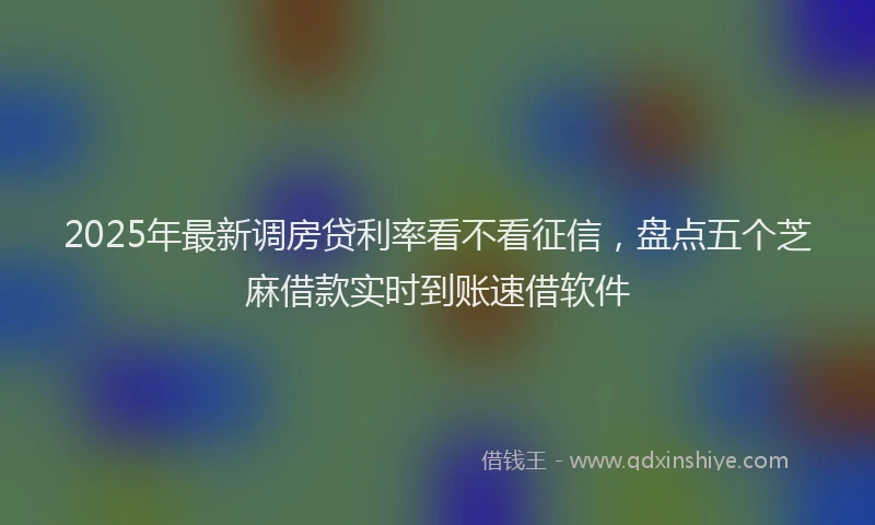 2025年最新调房贷利率看不看征信，盘点五个芝麻借款实时到账速借软件