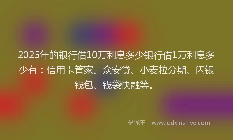 2025年的银行借10万利息多少银行借1万利息多少有：信用卡管家、众安贷、小麦粒分期、闪银钱包、钱袋快融等。