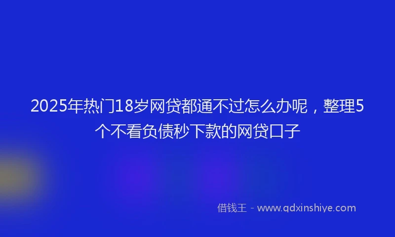 2025年热门18岁网贷都通不过怎么办呢，整理5个不看负债秒下款的网贷口子
