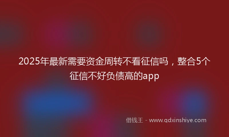 2025年最新需要资金周转不看征信吗，整合5个征信不好负债高的app