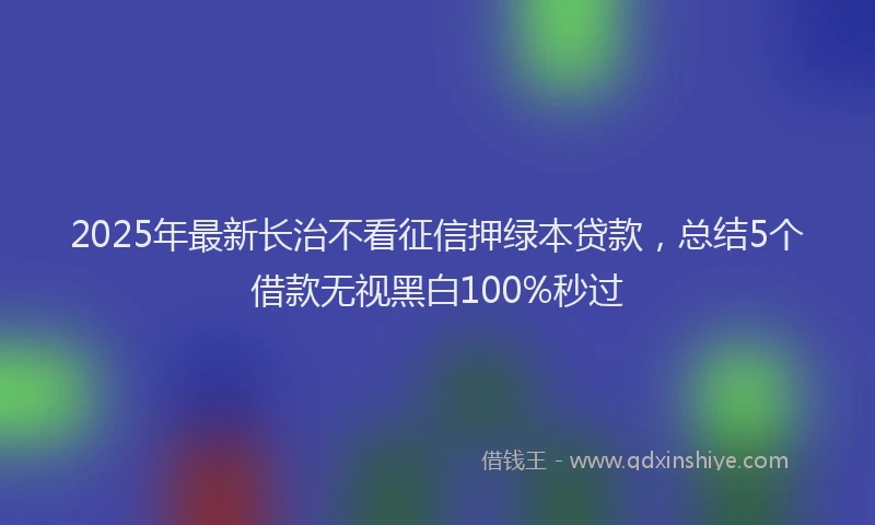 2025年最新长治不看征信押绿本贷款，总结5个借款无视黑白100%秒过