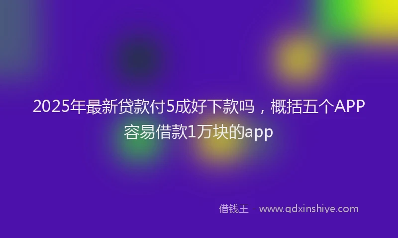 2025年最新贷款付5成好下款吗，概括五个APP容易借款1万块的app