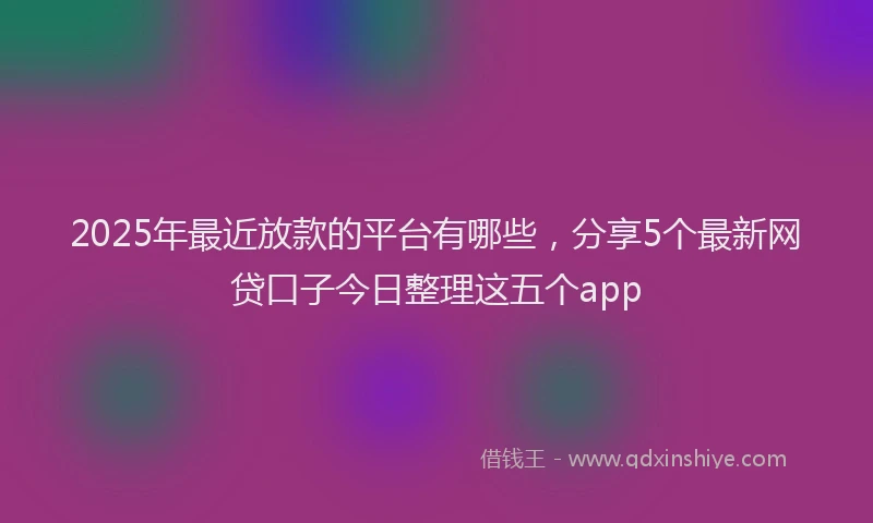 2025年最近放款的平台有哪些，分享5个最新网贷口子今日整理这五个app