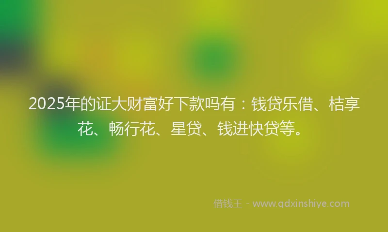 2025年的证大财富好下款吗有：钱贷乐借、桔享花、畅行花、星贷、钱进快贷等。