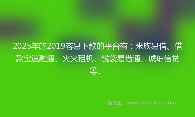 2025年的2019容易下款的平台有：米族易借、借款宝速融通、火火租机、钱袋易借通、琥珀信贷等。
