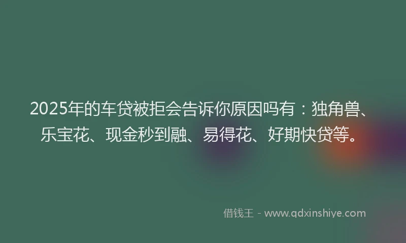 2025年的车贷被拒会告诉你原因吗有：独角兽、乐宝花、现金秒到融、易得花、好期快贷等。