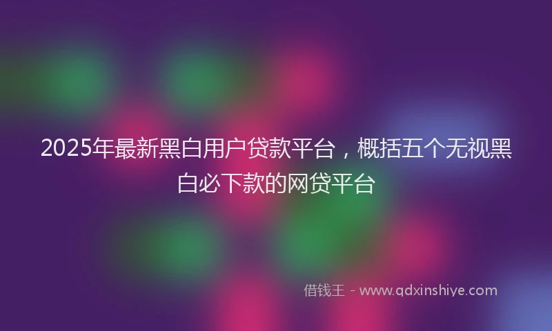 2025年最新黑白用户贷款平台，概括五个无视黑白必下款的网贷平台