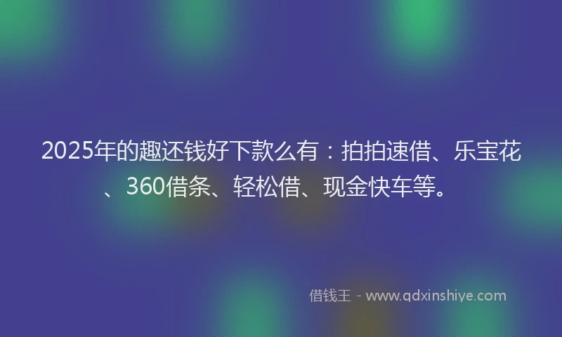 2025年的趣还钱好下款么有：拍拍速借、乐宝花、360借条、轻松借、现金快车等。