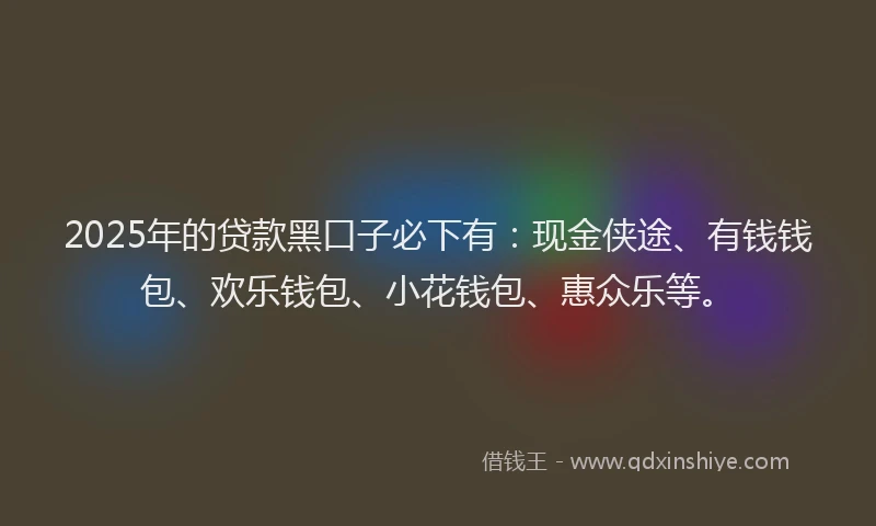 2025年的贷款黑口子必下有：现金侠途、有钱钱包、欢乐钱包、小花钱包、惠众乐等。