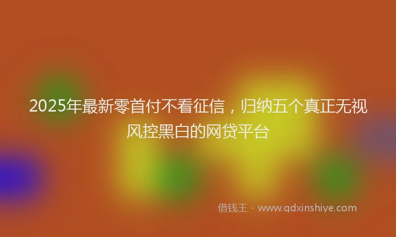2025年最新零首付不看征信，归纳五个真正无视风控黑白的网贷平台
