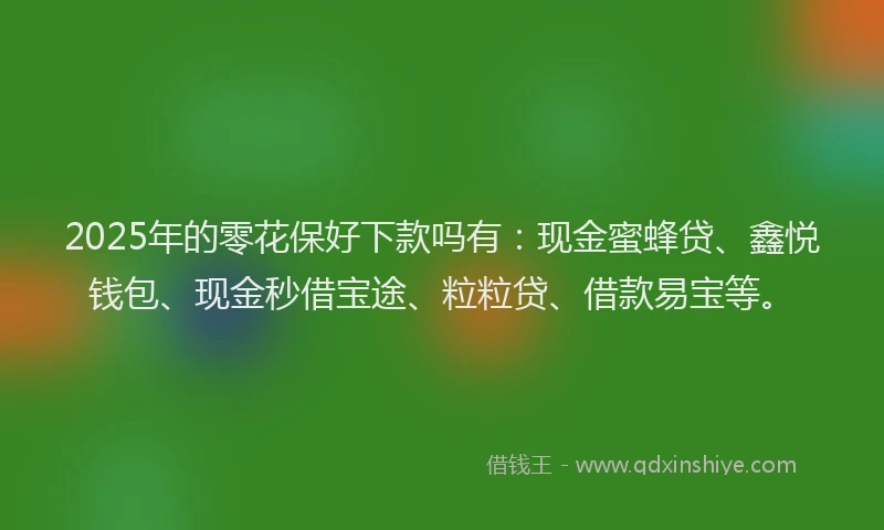 2025年的零花保好下款吗有：现金蜜蜂贷、鑫悦钱包、现金秒借宝途、粒粒贷、借款易宝等。