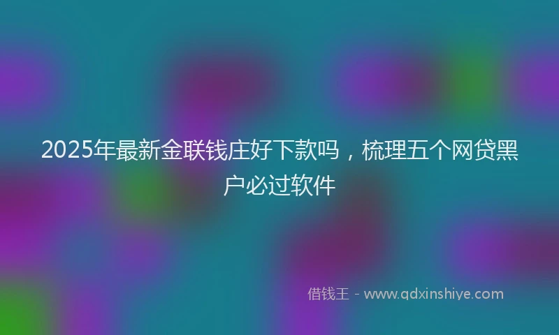 2025年最新金联钱庄好下款吗，梳理五个网贷黑户必过软件