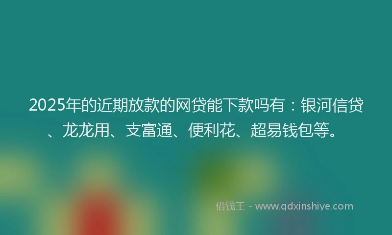 2025年的近期放款的网贷能下款吗有：银河信贷、龙龙用、支富通、便利花、超易钱包等。