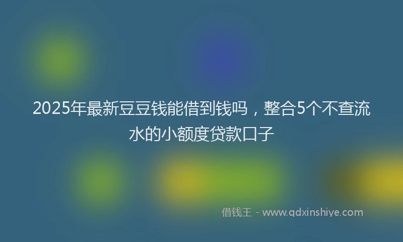 2025年最新豆豆钱能借到钱吗，整合5个不查流水的小额度贷款口子