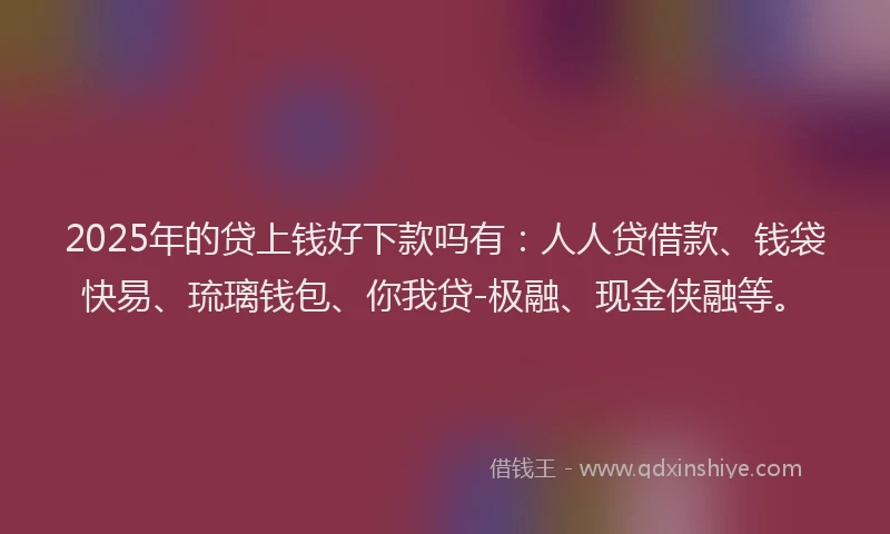 2025年的贷上钱好下款吗有：人人贷借款、钱袋快易、琉璃钱包、你我贷-极融、现金侠融等。