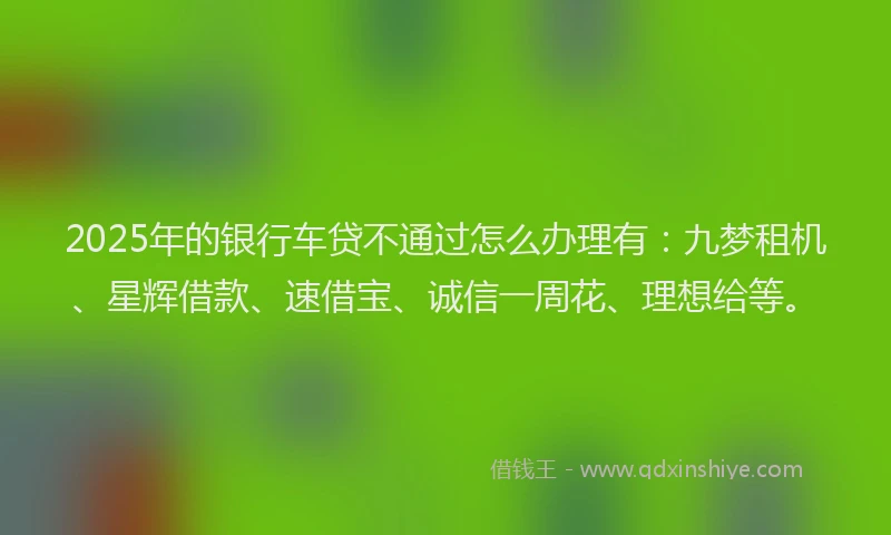 2025年的银行车贷不通过怎么办理有：九梦租机、星辉借款、速借宝、诚信一周花、理想给等。