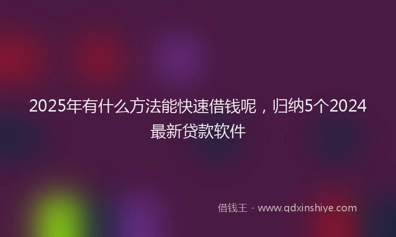 2025年有什么方法能快速借钱呢，归纳5个2024最新贷款软件