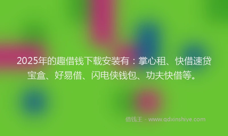 2025年的趣借钱下载安装有：掌心租、快借速贷宝盒、好易借、闪电侠钱包、功夫快借等。