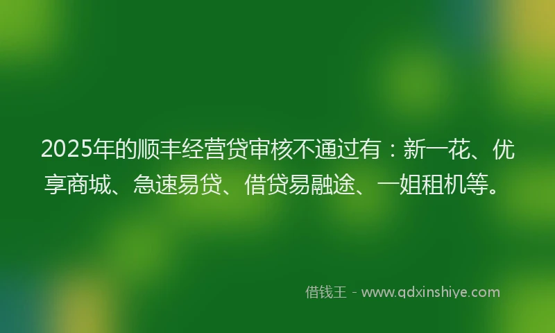 2025年的顺丰经营贷审核不通过有：新一花、优享商城、急速易贷、借贷易融途、一姐租机等。
