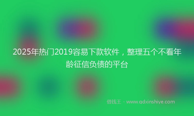 2025年热门2019容易下款软件，整理五个不看年龄征信负债的平台