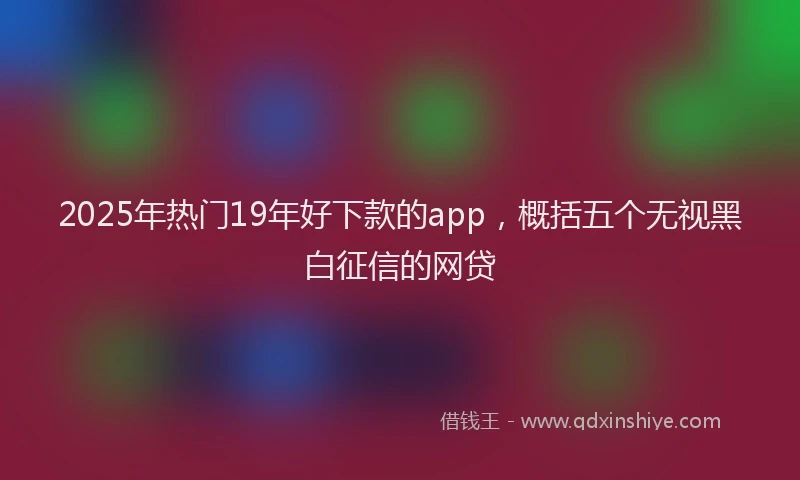 2025年热门19年好下款的app，概括五个无视黑白征信的网贷