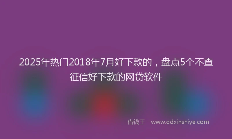 2025年热门2018年7月好下款的，盘点5个不查征信好下款的网贷软件