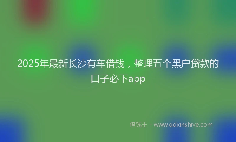 2025年最新长沙有车借钱，整理五个黑户贷款的口子必下app