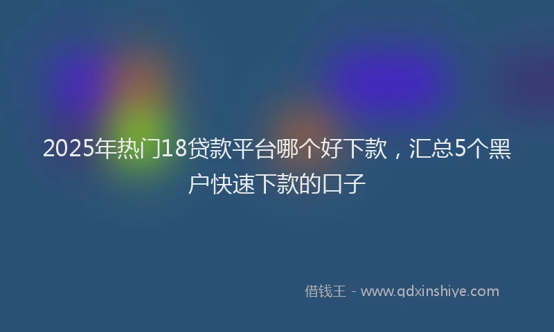 2025年热门18贷款平台哪个好下款，汇总5个黑户快速下款的口子