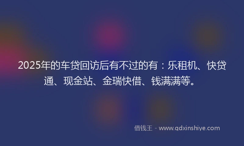 2025年的车贷回访后有不过的有：乐租机、快贷通、现金站、金瑞快借、钱满满等。