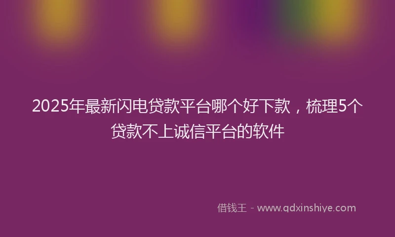 2025年最新闪电贷款平台哪个好下款，梳理5个贷款不上诚信平台的软件