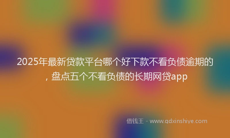 2025年最新贷款平台哪个好下款不看负债逾期的，盘点五个不看负债的长期网贷app