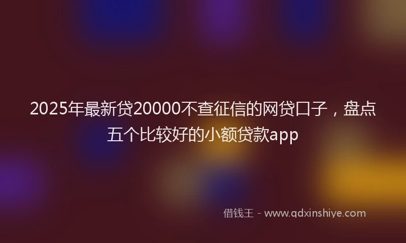 2025年最新贷20000不查征信的网贷口子，盘点五个比较好的小额贷款app