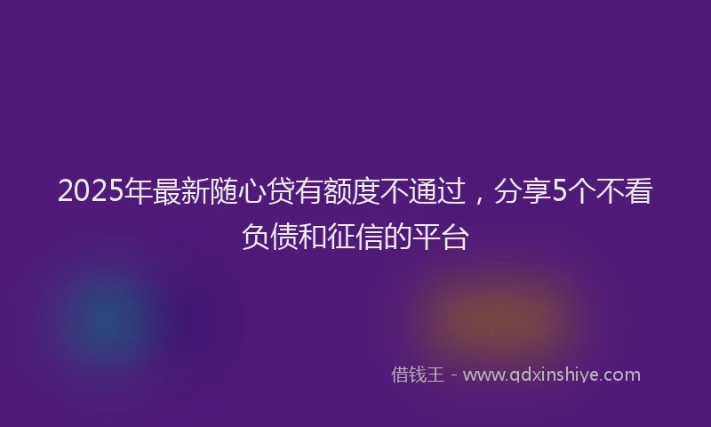 2025年最新随心贷有额度不通过，分享5个不看负债和征信的平台