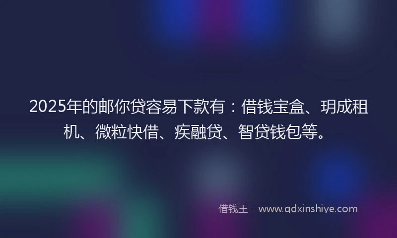 2025年的邮你贷容易下款有：借钱宝盒、玥成租机、微粒快借、疾融贷、智贷钱包等。