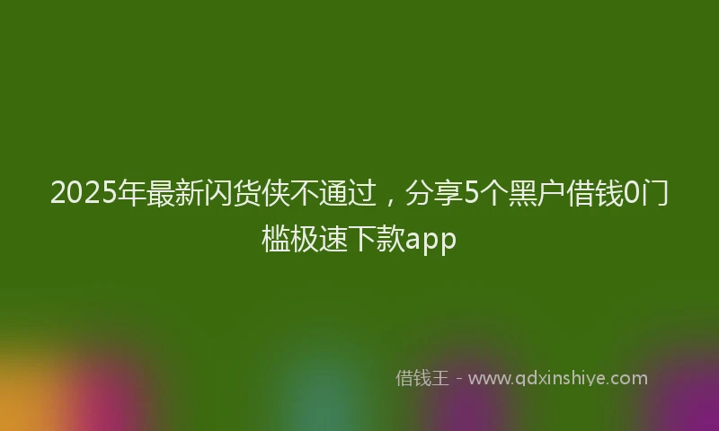 2025年最新闪货侠不通过，分享5个黑户借钱0门槛极速下款app