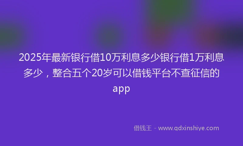 2025年最新银行借10万利息多少银行借1万利息多少，整合五个20岁可以借钱平台不查征信的app