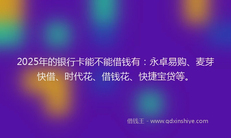 2025年的银行卡能不能借钱有：永卓易购、麦芽快借、时代花、借钱花、快捷宝贷等。