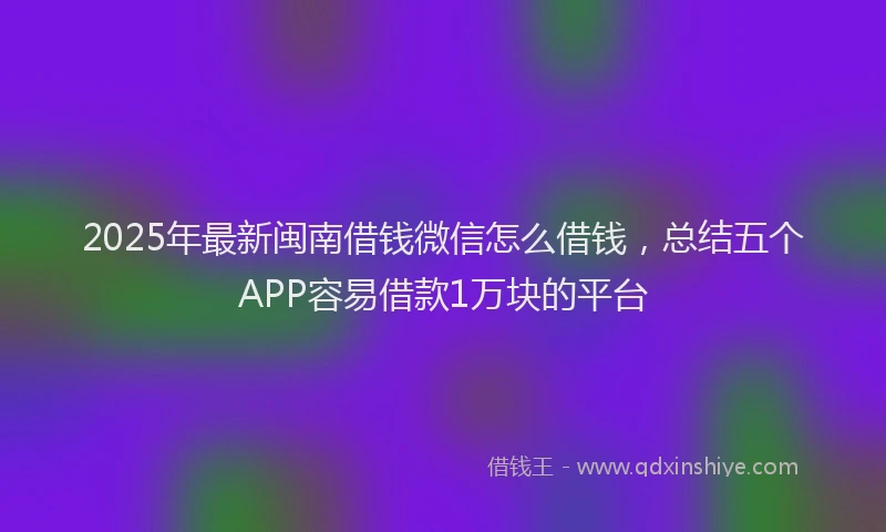 2025年最新闽南借钱微信怎么借钱，总结五个APP容易借款1万块的平台