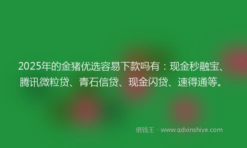 2025年的金猪优选容易下款吗有：现金秒融宝、腾讯微粒贷、青石信贷、现金闪贷、速得通等。