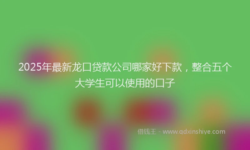 2025年最新龙口贷款公司哪家好下款，整合五个大学生可以使用的口子