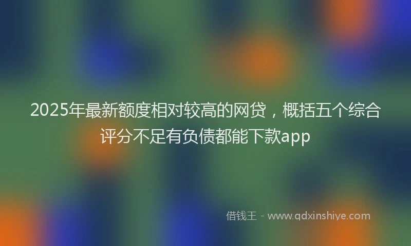 2025年最新额度相对较高的网贷，概括五个综合评分不足有负债都能下款app