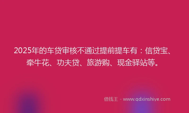 2025年的车贷审核不通过提前提车有：信贷宝、牵牛花、功夫贷、旅游购、现金驿站等。